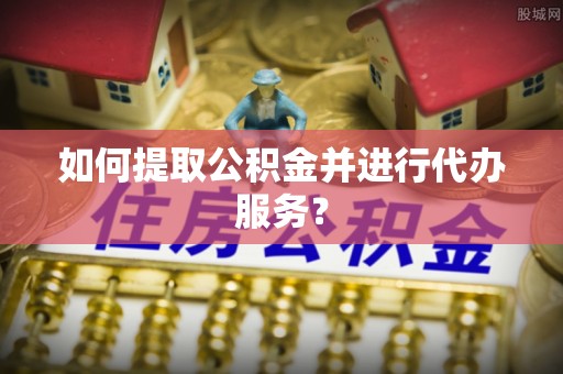 衡阳如何提取公积金并进行代办服务？