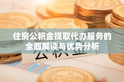 衡阳住房公积金提取代办服务的全面解读与优势分析